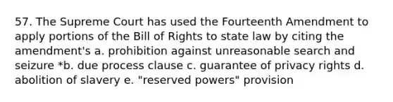 57. The Supreme Court has used the Fourteenth Amendment to apply portions of the Bill of Rights to state law by citing the amendment's a. prohibition against unreasonable search and seizure *b. due process clause c. guarantee of privacy rights d. abolition of slavery e. "reserved powers" provision