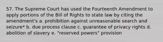 57. The Supreme Court has used the Fourteenth Amendment to apply portions of the Bill of Rights to state law by citing the amendment's a. prohibition against unreasonable search and seizure* b. due process clause c. guarantee of privacy rights d. abolition of slavery e. "reserved powers" provision