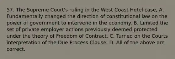 57. The Supreme Court's ruling in the West Coast Hotel case, A. Fundamentally changed the direction of constitutional law on the power of government to intervene in the economy. B. Limited the set of private employer actions previously deemed protected under the theory of Freedom of Contract. C. Turned on the Courts interpretation of the Due Process Clause. D. All of the above are correct.