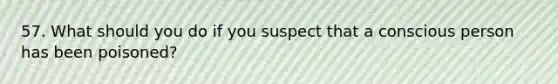 57. What should you do if you suspect that a conscious person has been poisoned?