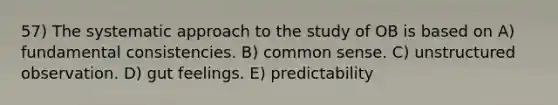 57) The systematic approach to the study of OB is based on A) fundamental consistencies. B) <a href='https://www.questionai.com/knowledge/kKtyuJ3TFs-common-sense' class='anchor-knowledge'>common sense</a>. C) unstructured observation. D) gut feelings. E) predictability