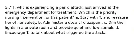 5.7 T, who is experiencing a panic attack, just arrived at the emergency department for treatment. Which is the priority nursing intervention for this patient? a. Stay with T. and reassure her of her safety. b. Administer a dose of diazepam. c. Dim the lights in a private room and provide quiet and low stimuli. d. Encourage T. to talk about what triggered the attack.