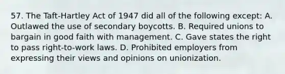 57. The Taft-Hartley Act of 1947 did all of the following except: A. Outlawed the use of secondary boycotts. B. Required unions to bargain in good faith with management. C. Gave states the right to pass right-to-work laws. D. Prohibited employers from expressing their views and opinions on unionization.