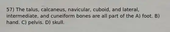 57) The talus, calcaneus, navicular, cuboid, and lateral, intermediate, and cuneiform bones are all part of the A) foot. B) hand. C) pelvis. D) skull.