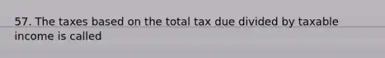 57. The taxes based on the total tax due divided by taxable income is called