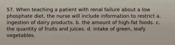 57. When teaching a patient with renal failure about a low phosphate diet, the nurse will include information to restrict a. ingestion of dairy products. b. the amount of high-fat foods. c. the quantity of fruits and juices. d. intake of green, leafy vegetables.