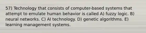 57) Technology that consists of computer-based systems that attempt to emulate human behavior is called A) fuzzy logic. B) neural networks. C) AI technology. D) genetic algorithms. E) learning management systems.