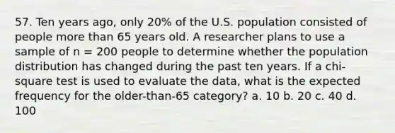 57. Ten years ago, only 20% of the U.S. population consisted of people more than 65 years old. A researcher plans to use a sample of n = 200 people to determine whether the population distribution has changed during the past ten years. If a chi-square test is used to evaluate the data, what is the expected frequency for the older-than-65 category? a. 10 b. 20 c. 40 d. 100