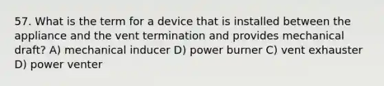 57. What is the term for a device that is installed between the appliance and the vent termination and provides mechanical draft? A) mechanical inducer D) power burner C) vent exhauster D) power venter