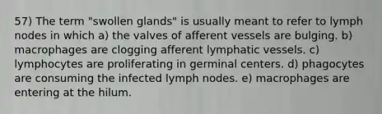 57) The term "swollen glands" is usually meant to refer to lymph nodes in which a) the valves of afferent vessels are bulging. b) macrophages are clogging afferent lymphatic vessels. c) lymphocytes are proliferating in germinal centers. d) phagocytes are consuming the infected lymph nodes. e) macrophages are entering at the hilum.