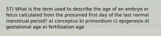 57) What is the term used to describe the age of an embryo or fetus calculated from the presumed first day of the last normal menstrual period? a) conceptus b) primordium c) epigenesis d) gestational age e) fertilization age