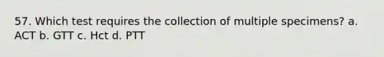 57. Which test requires the collection of multiple specimens? a. ACT b. GTT c. Hct d. PTT