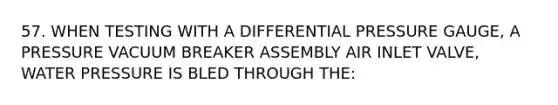 57. WHEN TESTING WITH A DIFFERENTIAL PRESSURE GAUGE, A PRESSURE VACUUM BREAKER ASSEMBLY AIR INLET VALVE, WATER PRESSURE IS BLED THROUGH THE: