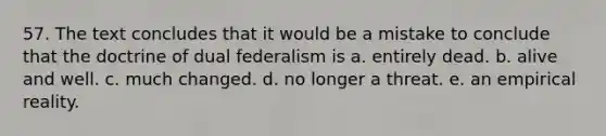 57. The text concludes that it would be a mistake to conclude that the doctrine of dual federalism is a. entirely dead. b. alive and well. c. much changed. d. no longer a threat. e. an empirical reality.