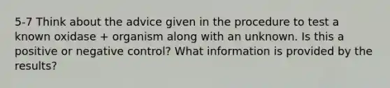 5-7 Think about the advice given in the procedure to test a known oxidase + organism along with an unknown. Is this a positive or negative control? What information is provided by the results?