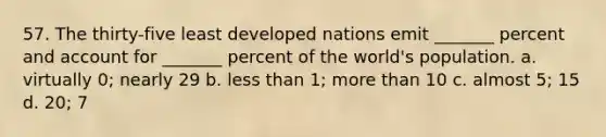 57. The thirty-five least developed nations emit _______ percent and account for _______ percent of the world's population. a. virtually 0; nearly 29 b. less than 1; more than 10 c. almost 5; 15 d. 20; 7