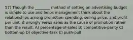 57) Though the ________ method of setting an advertising budget is simple to use and helps management think about the relationships among promotion spending, selling price, and profit per unit, it wrongly views sales as the cause of promotion rather than the result. A) percentage-of-sales B) competitive-parity C) bottom-up D) objective-task E) push-pull