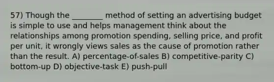 57) Though the ________ method of setting an advertising budget is simple to use and helps management think about the relationships among promotion spending, selling price, and profit per unit, it wrongly views sales as the cause of promotion rather than the result. A) percentage-of-sales B) competitive-parity C) bottom-up D) objective-task E) push-pull