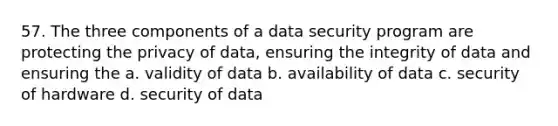 57. The three components of a data security program are protecting the privacy of data, ensuring the integrity of data and ensuring the a. validity of data b. availability of data c. security of hardware d. security of data