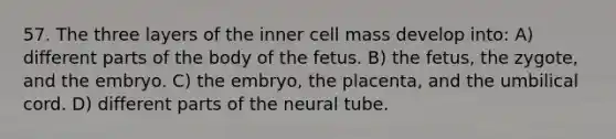 57. The three layers of the inner cell mass develop into: A) different parts of the body of the fetus. B) the fetus, the zygote, and the embryo. C) the embryo, the placenta, and the umbilical cord. D) different parts of the neural tube.