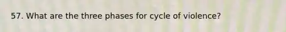 57. What are the three phases for cycle of violence?