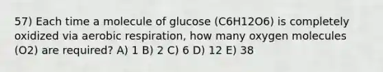 57) Each time a molecule of glucose (C6H12O6) is completely oxidized via <a href='https://www.questionai.com/knowledge/kyxGdbadrV-aerobic-respiration' class='anchor-knowledge'>aerobic respiration</a>, how many oxygen molecules (O2) are required? A) 1 B) 2 C) 6 D) 12 E) 38