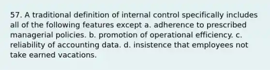 57. A traditional definition of internal control specifically includes all of the following features except a. adherence to prescribed managerial policies. b. promotion of operational efficiency. c. reliability of accounting data. d. insistence that employees not take earned vacations.