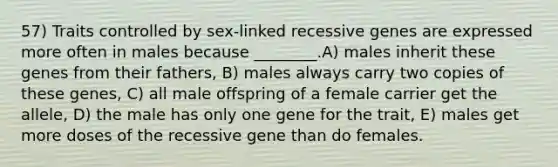 57) Traits controlled by sex-linked recessive genes are expressed more often in males because ________.A) males inherit these genes from their fathers, B) males always carry two copies of these genes, C) all male offspring of a female carrier get the allele, D) the male has only one gene for the trait, E) males get more doses of the recessive gene than do females.