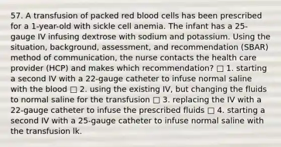 57. A transfusion of packed red blood cells has been prescribed for a 1-year-old with sickle cell anemia. The infant has a 25-gauge IV infusing dextrose with sodium and potassium. Using the situation, background, assessment, and recommendation (SBAR) method of communication, the nurse contacts the health care provider (HCP) and makes which recommendation? □ 1. starting a second IV with a 22-gauge catheter to infuse normal saline with <a href='https://www.questionai.com/knowledge/k7oXMfj7lk-the-blood' class='anchor-knowledge'>the blood</a> □ 2. using the existing IV, but changing the fluids to normal saline for the transfusion □ 3. replacing the IV with a 22-gauge catheter to infuse the prescribed fluids □ 4. starting a second IV with a 25-gauge catheter to infuse normal saline with the transfusion lk.