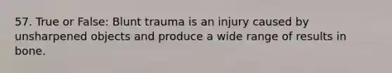 57. True or False: Blunt trauma is an injury caused by unsharpened objects and produce a wide range of results in bone.