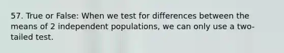 57. True or False: When we test for differences between the means of 2 independent populations, we can only use a two-tailed test.