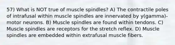 57) What is NOT true of muscle spindles? A) The contractile poles of intrafusal within muscle spindles are innervated by y(gamma)-motor neurons. B) Muscle spindles are found within tendons. C) Muscle spindles are receptors for the stretch reflex. D) Muscle spindles are embedded within extrafusal muscle fibers.