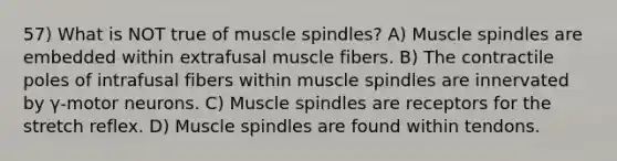 57) What is NOT true of muscle spindles? A) Muscle spindles are embedded within extrafusal muscle fibers. B) The contractile poles of intrafusal fibers within muscle spindles are innervated by γ-motor neurons. C) Muscle spindles are receptors for the stretch reflex. D) Muscle spindles are found within tendons.