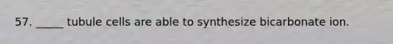 57. _____ tubule cells are able to synthesize bicarbonate ion.