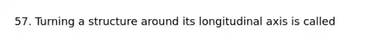 57. Turning a structure around its longitudinal axis is called