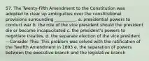 57. The Twenty-Fifth Amendment to the Constitution was adopted to clear up ambiguities over the constitutional provisions surrounding __________. a. presidential powers to conduct war b. the role of the vice president should the president die or become incapacitated c. the president's powers to negotiate treaties. d. the separate election of the vice president—Consider This: This problem was solved with the ratification of the Twelfth Amendment in 1803 e. the separation of powers between the executive branch and the legislative branch