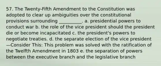 57. The Twenty-Fifth Amendment to the Constitution was adopted to clear up ambiguities over the constitutional provisions surrounding __________. a. presidential powers to conduct war b. the role of the vice president should the president die or become incapacitated c. the president's powers to negotiate treaties. d. the separate election of the vice president—Consider This: This problem was solved with the ratification of the Twelfth Amendment in 1803 e. the separation of powers between the executive branch and the legislative branch