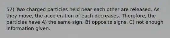 57) Two charged particles held near each other are released. As they move, the acceleration of each decreases. Therefore, the particles have A) the same sign. B) opposite signs. C) not enough information given.