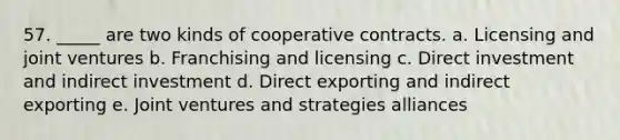 57. _____ are two kinds of cooperative contracts. a. Licensing and joint ventures b. Franchising and licensing c. Direct investment and indirect investment d. Direct exporting and indirect exporting e. Joint ventures and strategies alliances