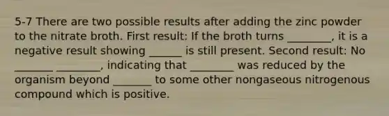 5-7 There are two possible results after adding the zinc powder to the nitrate broth. First result: If the broth turns ________, it is a negative result showing ______ is still present. Second result: No _______ ________, indicating that ________ was reduced by the organism beyond _______ to some other nongaseous nitrogenous compound which is positive.