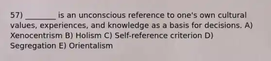 57) ________ is an unconscious reference to one's own cultural values, experiences, and knowledge as a basis for decisions. A) Xenocentrism B) Holism C) Self-reference criterion D) Segregation E) Orientalism