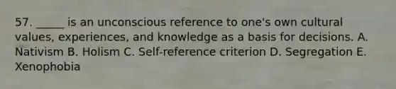 57. _____ is an unconscious reference to one's own cultural values, experiences, and knowledge as a basis for decisions. A. Nativism B. Holism C. Self-reference criterion D. Segregation E. Xenophobia