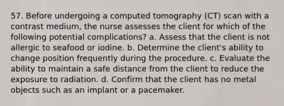 57. Before undergoing a computed tomography (CT) scan with a contrast medium, the nurse assesses the client for which of the following potential complications? a. Assess that the client is not allergic to seafood or iodine. b. Determine the client's ability to change position frequently during the procedure. c. Evaluate the ability to maintain a safe distance from the client to reduce the exposure to radiation. d. Confirm that the client has no metal objects such as an implant or a pacemaker.