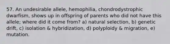 57. An undesirable allele, hemophilia, chondrodystrophic dwarfism, shows up in offspring of parents who did not have this allele; where did it come from? a) natural selection, b) genetic drift, c) isolation & hybridization, d) polyploidy & migration, e) mutation.