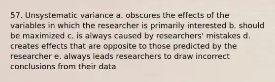 57. Unsystematic variance a. obscures the effects of the variables in which the researcher is primarily interested b. should be maximized c. is always caused by researchers' mistakes d. creates effects that are opposite to those predicted by the researcher e. always leads researchers to draw incorrect conclusions from their data