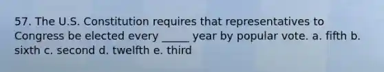 57. The U.S. Constitution requires that representatives to Congress be elected every _____ year by popular vote. a. fifth b. sixth c. second d. twelfth e. third