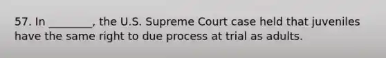 57. In ________, the U.S. Supreme Court case held that juveniles have the same right to due process at trial as adults.