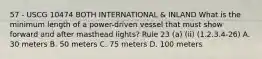 57 - USCG 10474 BOTH INTERNATIONAL & INLAND What is the minimum length of a power-driven vessel that must show forward and after masthead lights? Rule 23 (a) (ii) (1.2.3.4-26) A. 30 meters B. 50 meters C. 75 meters D. 100 meters