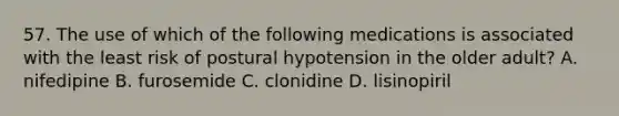 57. The use of which of the following medications is associated with the least risk of postural hypotension in the older adult? A. nifedipine B. furosemide C. clonidine D. lisinopiril