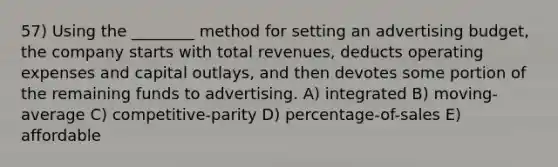 57) Using the ________ method for setting an advertising budget, the company starts with total revenues, deducts operating expenses and capital outlays, and then devotes some portion of the remaining funds to advertising. A) integrated B) moving-average C) competitive-parity D) percentage-of-sales E) affordable